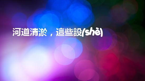 河道清淤，這些設(shè)備你知道有哪些？